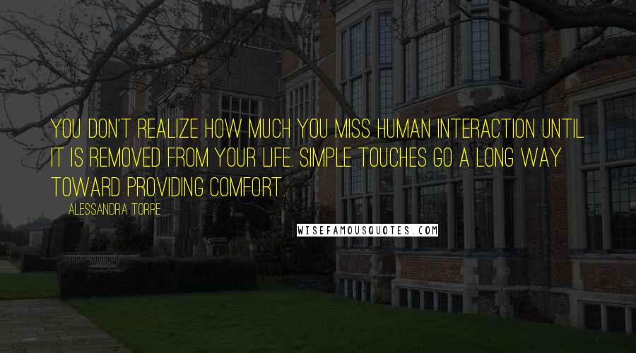 Alessandra Torre Quotes: You don't realize how much you miss human interaction until it is removed from your life. Simple touches go a long way toward providing comfort.