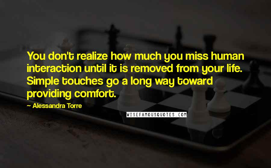 Alessandra Torre Quotes: You don't realize how much you miss human interaction until it is removed from your life. Simple touches go a long way toward providing comfort.