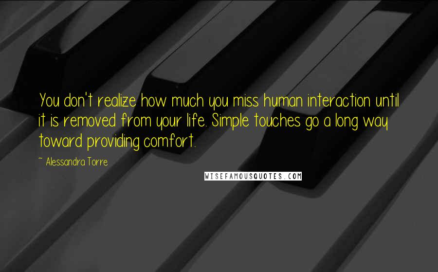 Alessandra Torre Quotes: You don't realize how much you miss human interaction until it is removed from your life. Simple touches go a long way toward providing comfort.