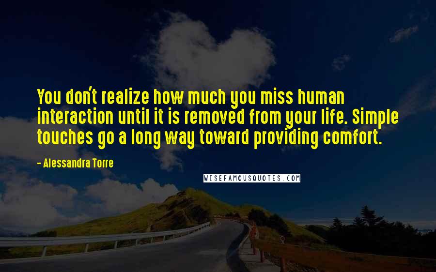 Alessandra Torre Quotes: You don't realize how much you miss human interaction until it is removed from your life. Simple touches go a long way toward providing comfort.