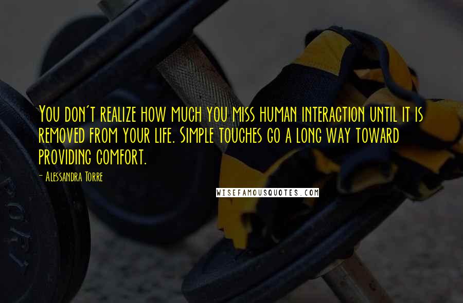 Alessandra Torre Quotes: You don't realize how much you miss human interaction until it is removed from your life. Simple touches go a long way toward providing comfort.