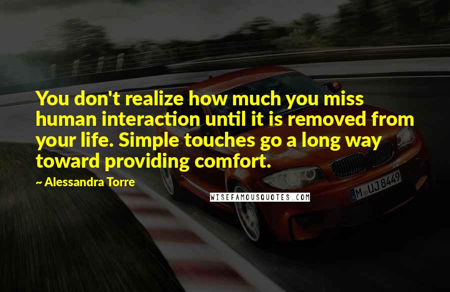 Alessandra Torre Quotes: You don't realize how much you miss human interaction until it is removed from your life. Simple touches go a long way toward providing comfort.