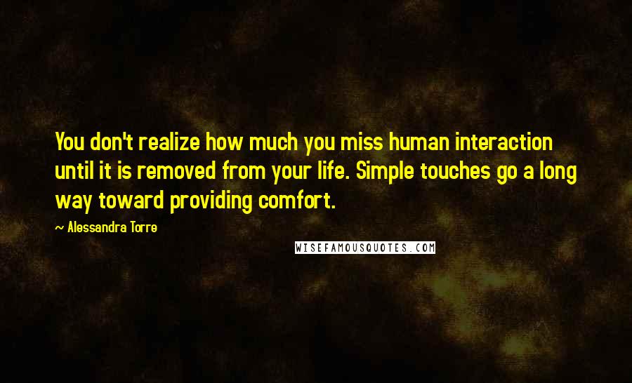 Alessandra Torre Quotes: You don't realize how much you miss human interaction until it is removed from your life. Simple touches go a long way toward providing comfort.