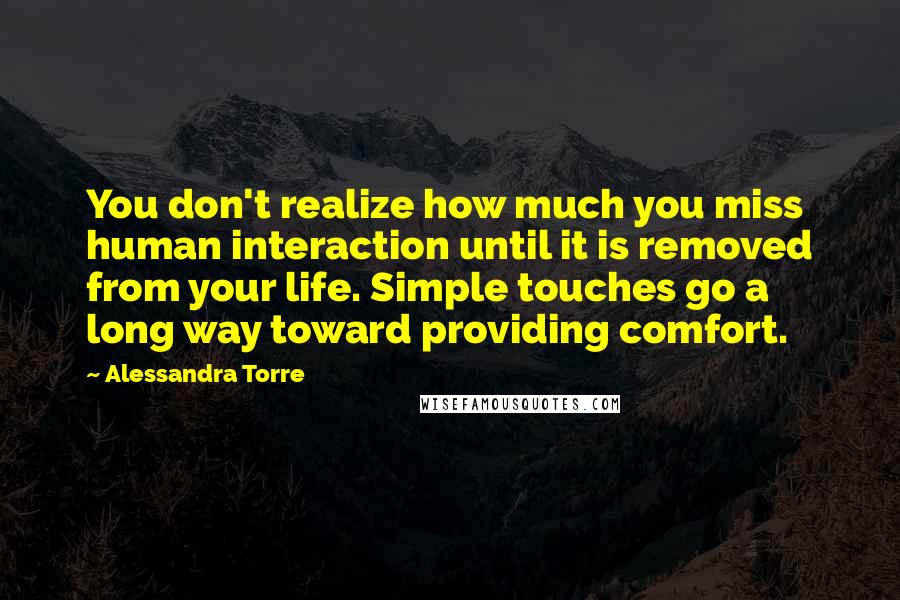 Alessandra Torre Quotes: You don't realize how much you miss human interaction until it is removed from your life. Simple touches go a long way toward providing comfort.