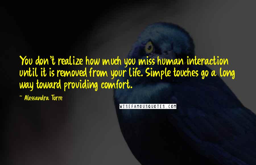 Alessandra Torre Quotes: You don't realize how much you miss human interaction until it is removed from your life. Simple touches go a long way toward providing comfort.