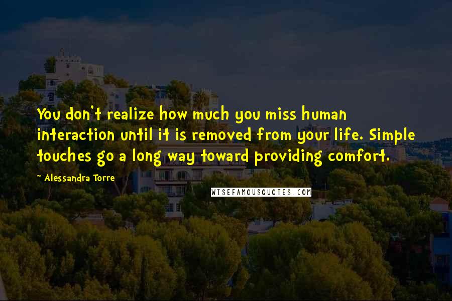 Alessandra Torre Quotes: You don't realize how much you miss human interaction until it is removed from your life. Simple touches go a long way toward providing comfort.