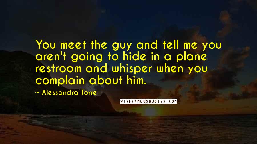 Alessandra Torre Quotes: You meet the guy and tell me you aren't going to hide in a plane restroom and whisper when you complain about him.