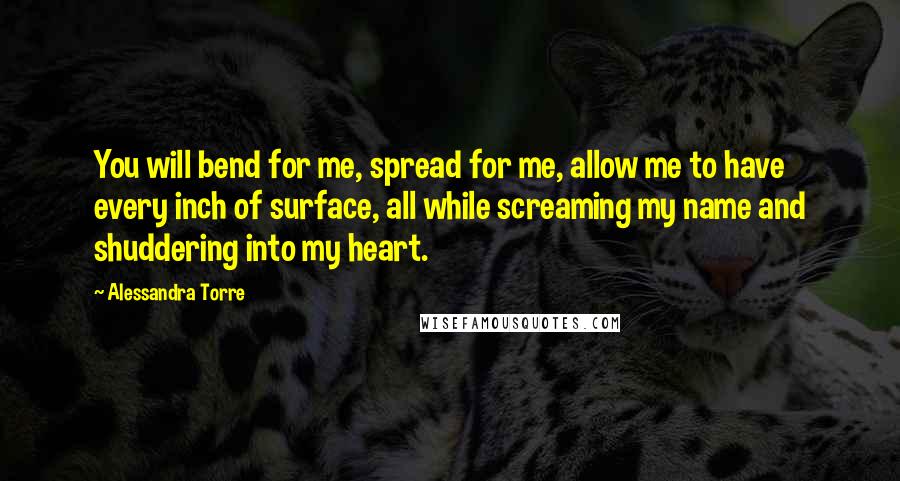 Alessandra Torre Quotes: You will bend for me, spread for me, allow me to have every inch of surface, all while screaming my name and shuddering into my heart.