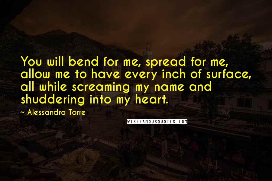 Alessandra Torre Quotes: You will bend for me, spread for me, allow me to have every inch of surface, all while screaming my name and shuddering into my heart.