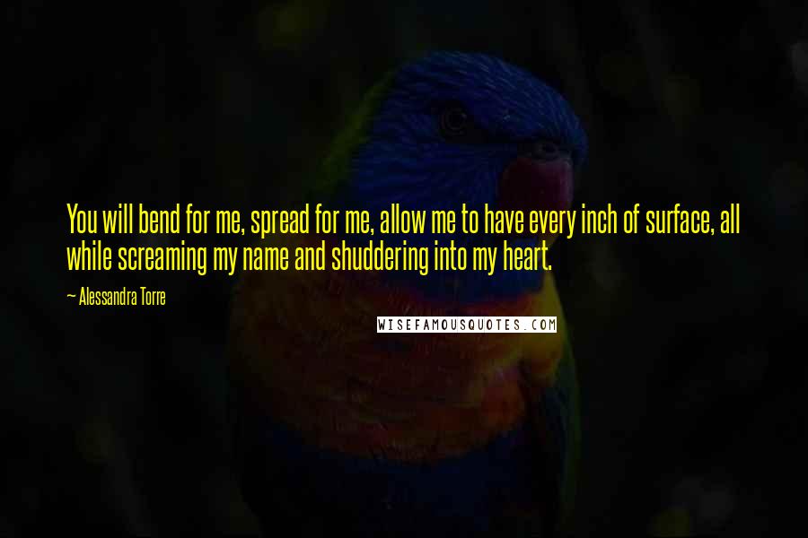 Alessandra Torre Quotes: You will bend for me, spread for me, allow me to have every inch of surface, all while screaming my name and shuddering into my heart.