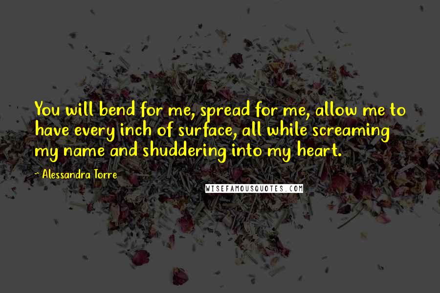 Alessandra Torre Quotes: You will bend for me, spread for me, allow me to have every inch of surface, all while screaming my name and shuddering into my heart.