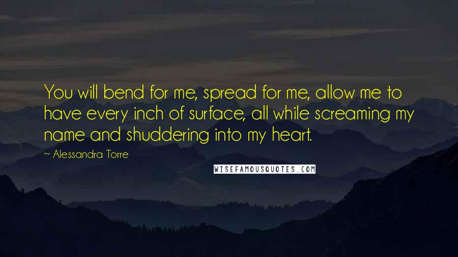 Alessandra Torre Quotes: You will bend for me, spread for me, allow me to have every inch of surface, all while screaming my name and shuddering into my heart.