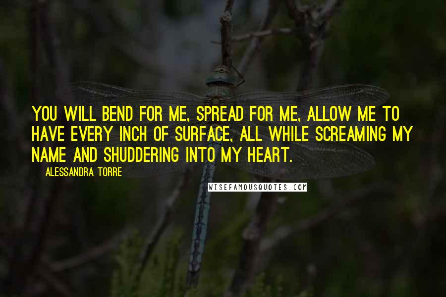 Alessandra Torre Quotes: You will bend for me, spread for me, allow me to have every inch of surface, all while screaming my name and shuddering into my heart.