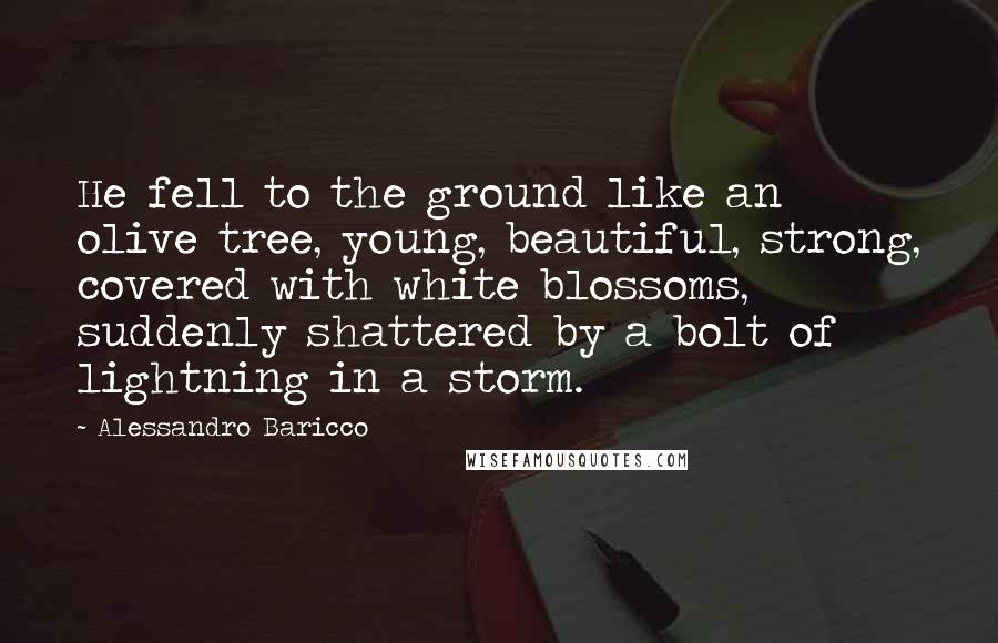 Alessandro Baricco Quotes: He fell to the ground like an olive tree, young, beautiful, strong, covered with white blossoms, suddenly shattered by a bolt of lightning in a storm.