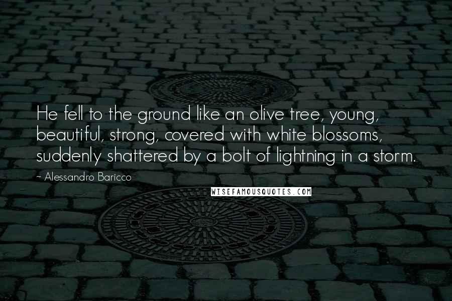 Alessandro Baricco Quotes: He fell to the ground like an olive tree, young, beautiful, strong, covered with white blossoms, suddenly shattered by a bolt of lightning in a storm.