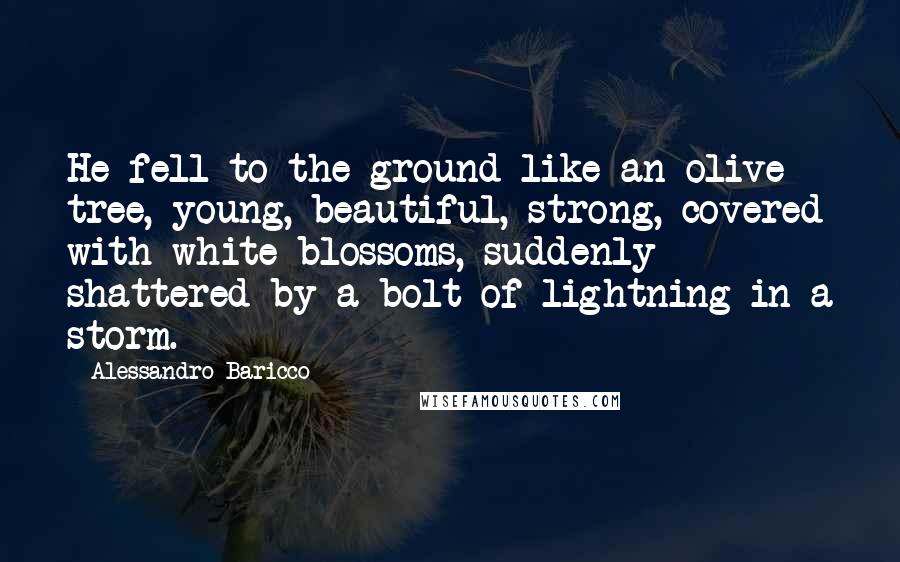 Alessandro Baricco Quotes: He fell to the ground like an olive tree, young, beautiful, strong, covered with white blossoms, suddenly shattered by a bolt of lightning in a storm.