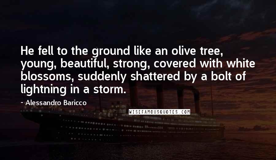 Alessandro Baricco Quotes: He fell to the ground like an olive tree, young, beautiful, strong, covered with white blossoms, suddenly shattered by a bolt of lightning in a storm.