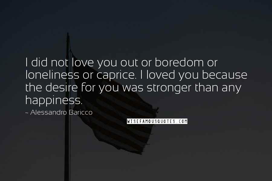 Alessandro Baricco Quotes: I did not love you out or boredom or loneliness or caprice. I loved you because the desire for you was stronger than any happiness.