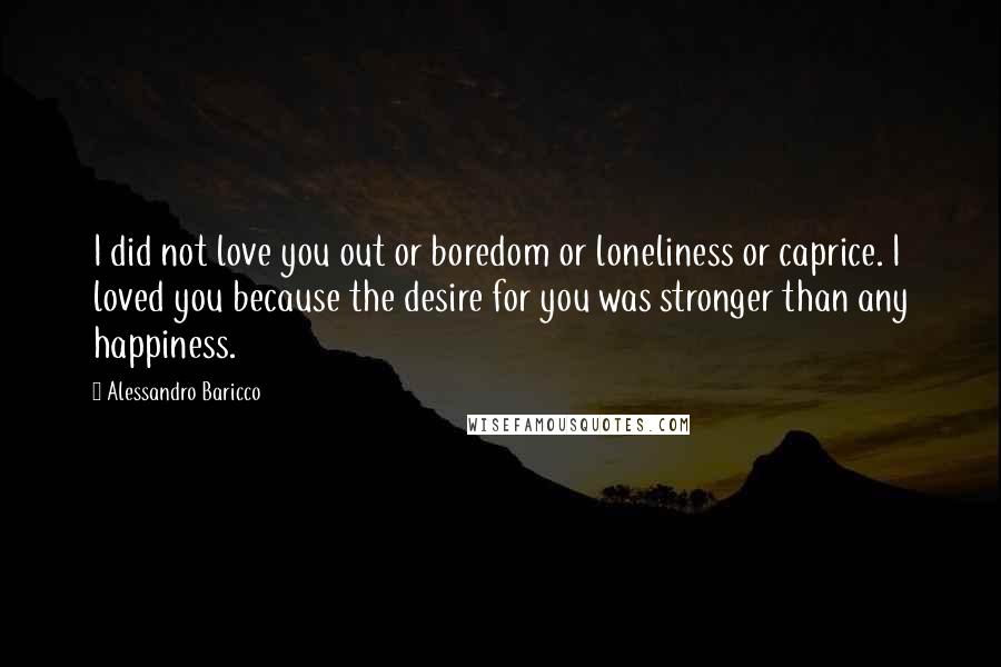 Alessandro Baricco Quotes: I did not love you out or boredom or loneliness or caprice. I loved you because the desire for you was stronger than any happiness.