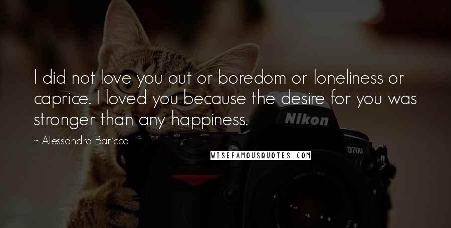 Alessandro Baricco Quotes: I did not love you out or boredom or loneliness or caprice. I loved you because the desire for you was stronger than any happiness.