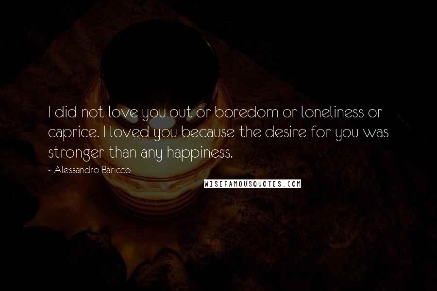 Alessandro Baricco Quotes: I did not love you out or boredom or loneliness or caprice. I loved you because the desire for you was stronger than any happiness.