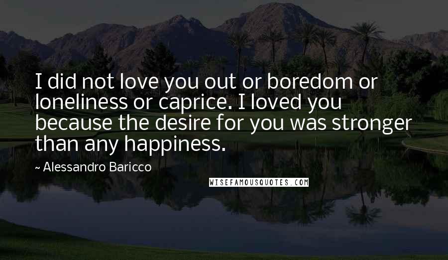 Alessandro Baricco Quotes: I did not love you out or boredom or loneliness or caprice. I loved you because the desire for you was stronger than any happiness.