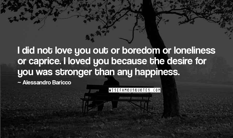 Alessandro Baricco Quotes: I did not love you out or boredom or loneliness or caprice. I loved you because the desire for you was stronger than any happiness.