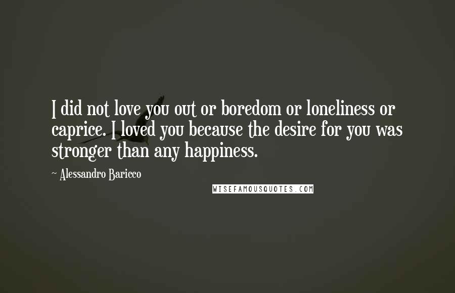 Alessandro Baricco Quotes: I did not love you out or boredom or loneliness or caprice. I loved you because the desire for you was stronger than any happiness.