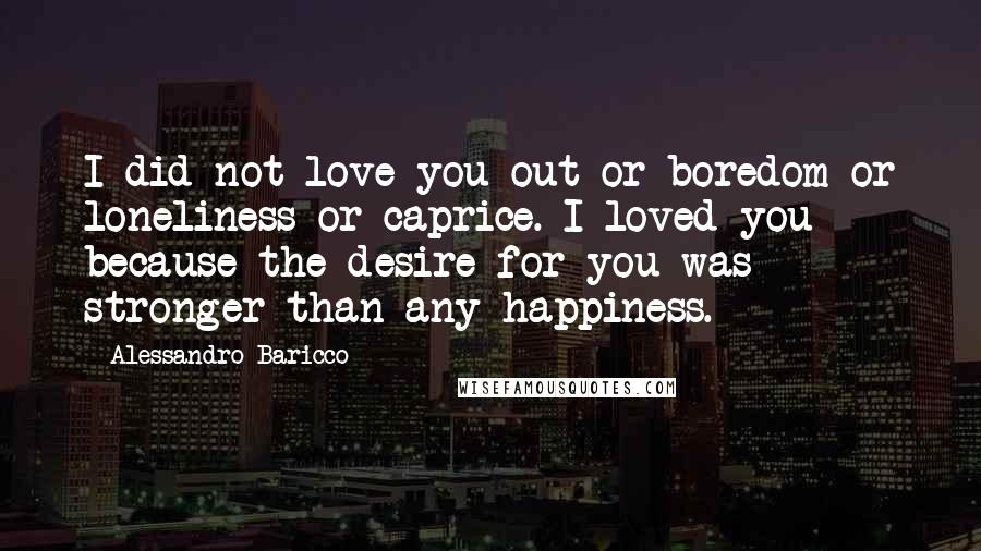 Alessandro Baricco Quotes: I did not love you out or boredom or loneliness or caprice. I loved you because the desire for you was stronger than any happiness.