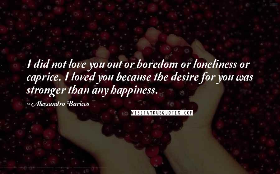 Alessandro Baricco Quotes: I did not love you out or boredom or loneliness or caprice. I loved you because the desire for you was stronger than any happiness.