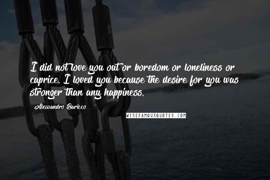 Alessandro Baricco Quotes: I did not love you out or boredom or loneliness or caprice. I loved you because the desire for you was stronger than any happiness.