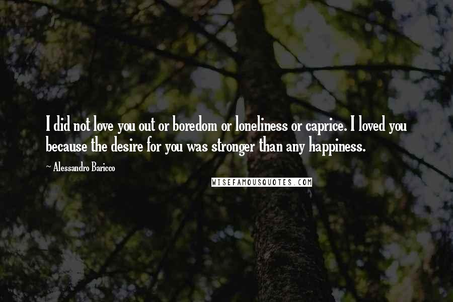 Alessandro Baricco Quotes: I did not love you out or boredom or loneliness or caprice. I loved you because the desire for you was stronger than any happiness.