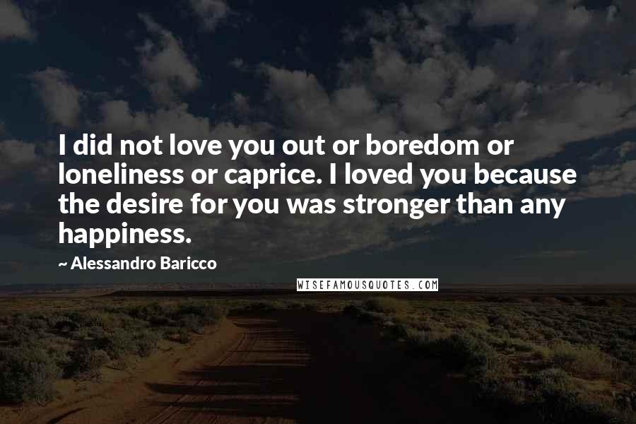 Alessandro Baricco Quotes: I did not love you out or boredom or loneliness or caprice. I loved you because the desire for you was stronger than any happiness.