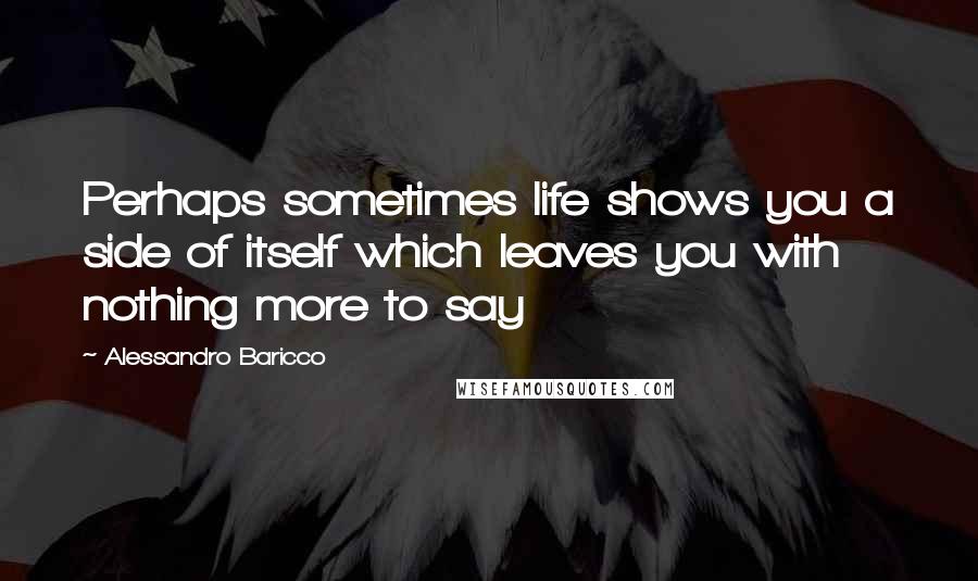 Alessandro Baricco Quotes: Perhaps sometimes life shows you a side of itself which leaves you with nothing more to say
