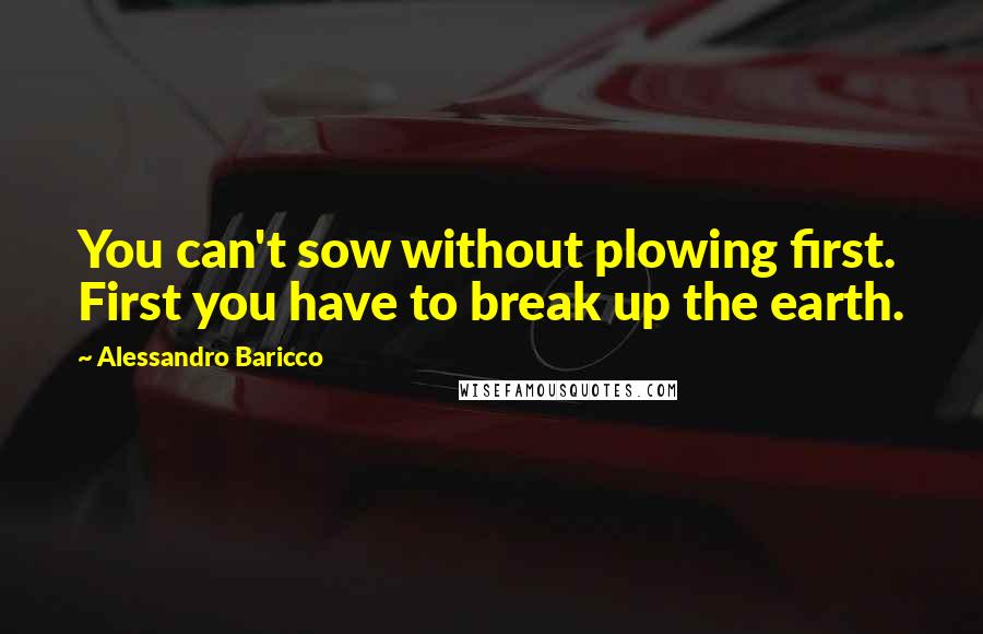 Alessandro Baricco Quotes: You can't sow without plowing first. First you have to break up the earth.