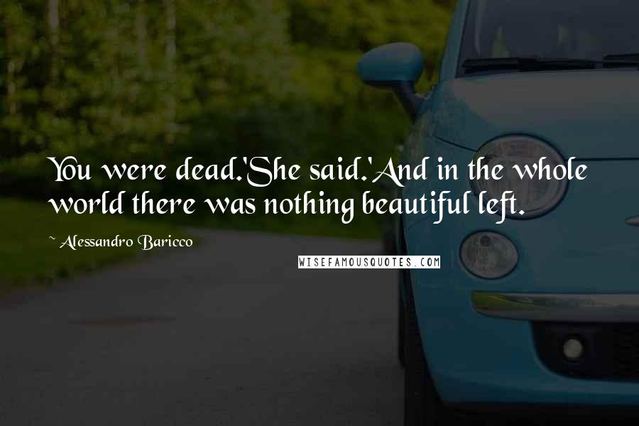 Alessandro Baricco Quotes: You were dead.'She said.'And in the whole world there was nothing beautiful left.