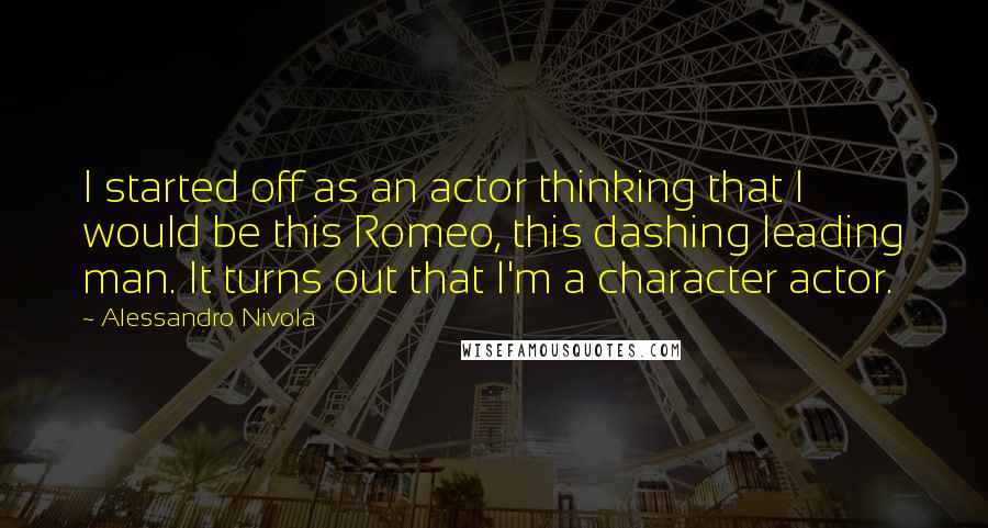 Alessandro Nivola Quotes: I started off as an actor thinking that I would be this Romeo, this dashing leading man. It turns out that I'm a character actor.