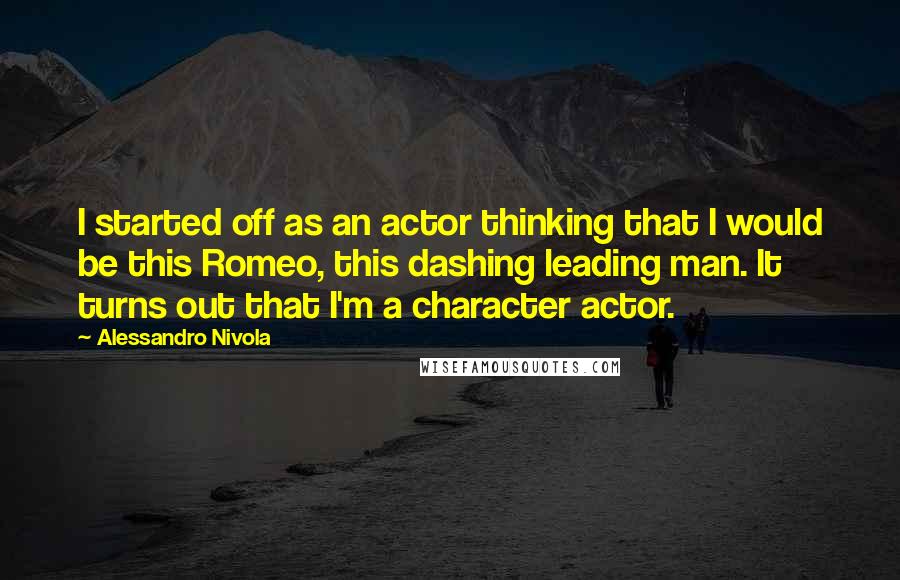 Alessandro Nivola Quotes: I started off as an actor thinking that I would be this Romeo, this dashing leading man. It turns out that I'm a character actor.