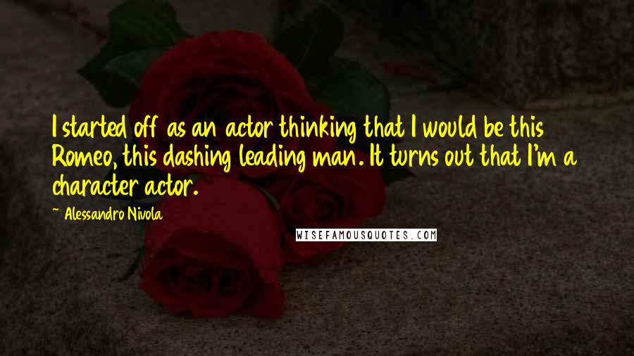 Alessandro Nivola Quotes: I started off as an actor thinking that I would be this Romeo, this dashing leading man. It turns out that I'm a character actor.