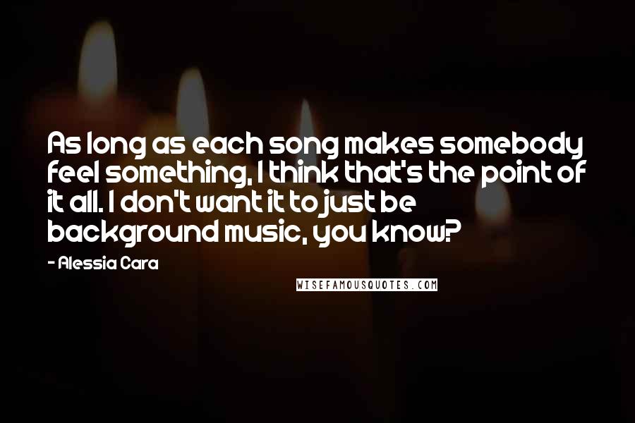 Alessia Cara Quotes: As long as each song makes somebody feel something, I think that's the point of it all. I don't want it to just be background music, you know?