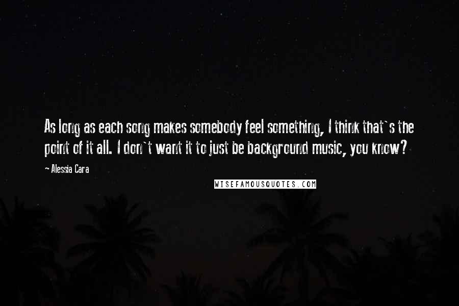 Alessia Cara Quotes: As long as each song makes somebody feel something, I think that's the point of it all. I don't want it to just be background music, you know?