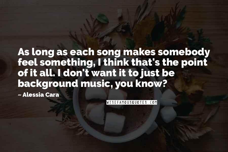 Alessia Cara Quotes: As long as each song makes somebody feel something, I think that's the point of it all. I don't want it to just be background music, you know?