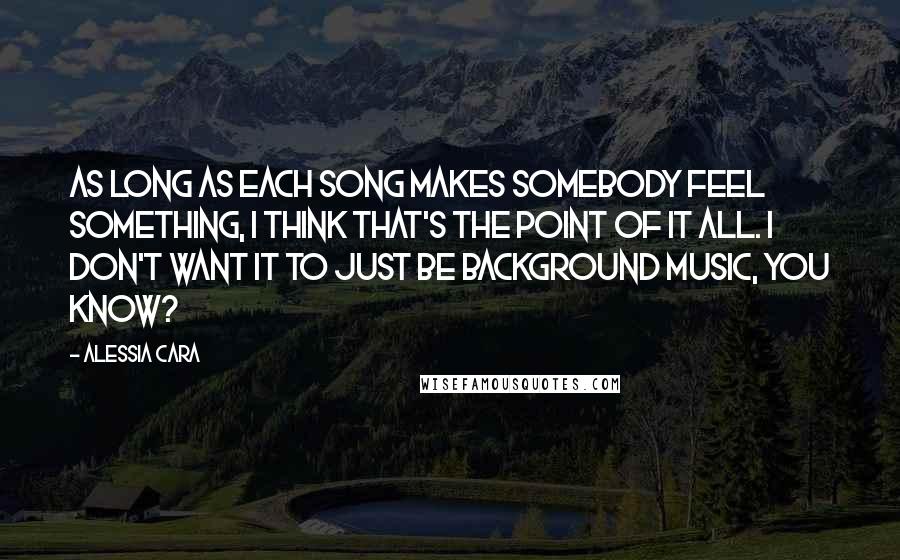 Alessia Cara Quotes: As long as each song makes somebody feel something, I think that's the point of it all. I don't want it to just be background music, you know?