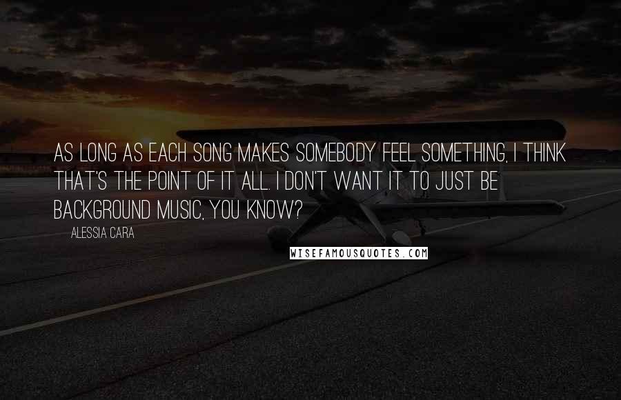 Alessia Cara Quotes: As long as each song makes somebody feel something, I think that's the point of it all. I don't want it to just be background music, you know?