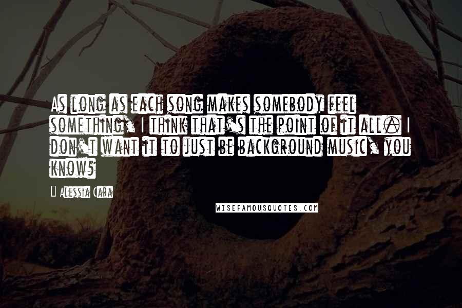 Alessia Cara Quotes: As long as each song makes somebody feel something, I think that's the point of it all. I don't want it to just be background music, you know?