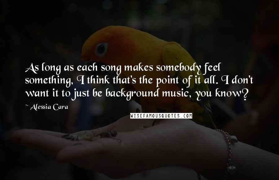 Alessia Cara Quotes: As long as each song makes somebody feel something, I think that's the point of it all. I don't want it to just be background music, you know?