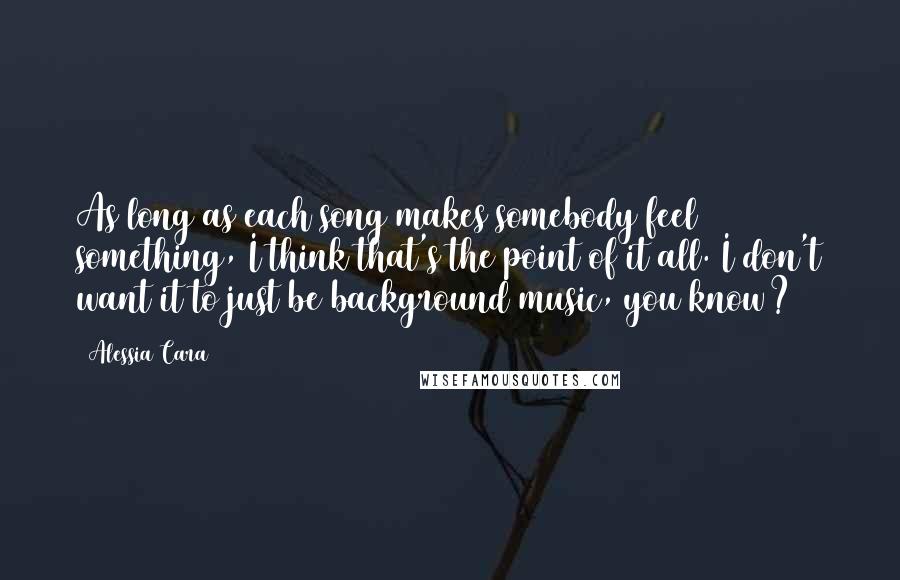 Alessia Cara Quotes: As long as each song makes somebody feel something, I think that's the point of it all. I don't want it to just be background music, you know?