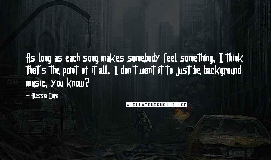 Alessia Cara Quotes: As long as each song makes somebody feel something, I think that's the point of it all. I don't want it to just be background music, you know?