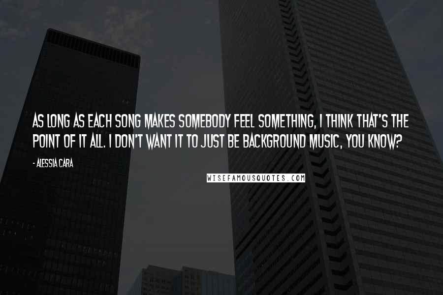 Alessia Cara Quotes: As long as each song makes somebody feel something, I think that's the point of it all. I don't want it to just be background music, you know?