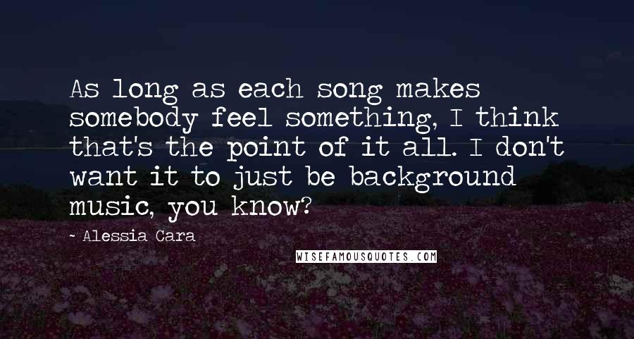 Alessia Cara Quotes: As long as each song makes somebody feel something, I think that's the point of it all. I don't want it to just be background music, you know?